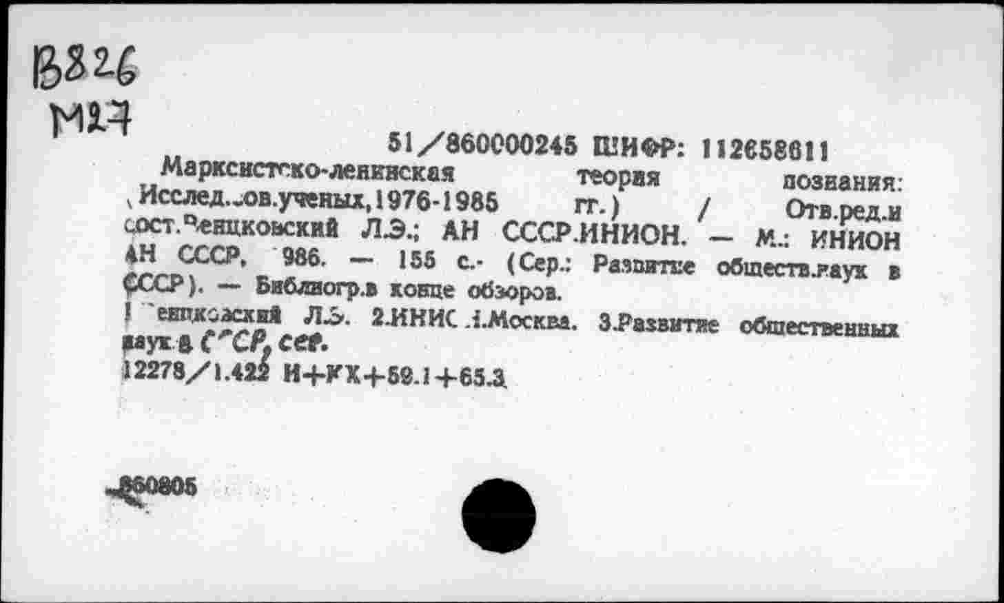 ﻿в? ц
мн
51/860000245 ШИФР: 112658611
Марксистско-ленинская теория познания чИсслед..ов.уяеных, 1976-1985	гг.) / Отвреди
сост.Ченцковский ЛЭ.; АН СССР.ИНИОН. - м.: ИНИОН 4Н СССР, 986. — 155 с,- (Сер.: Развитие обшеств.яаук в СССР). — Библвогр.в конце обзоров.
! енвдоасхпЯ ЛЭ. 2.ИНИС .{.Москва. 3.Развитие обшеетненны! муж ft С СР. cet.
1227Ь/\Л22 И+КХ4-59.1Ч-65Д
ЦМ805